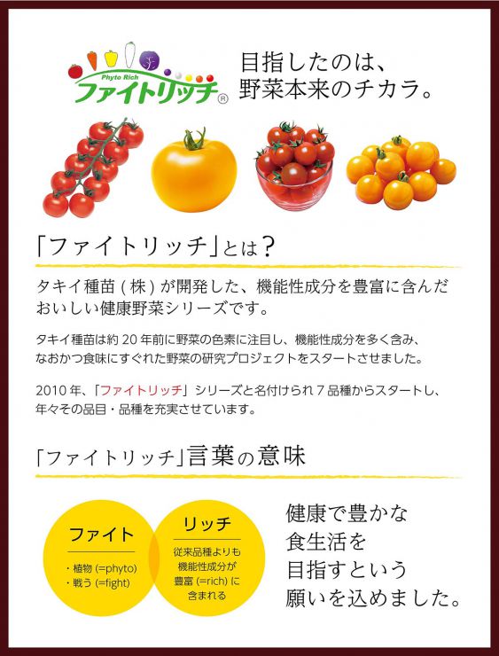 タキイ種苗(株)が開発した、機能性成分を豊富に含んだ おいしい健康野菜シリーズです。タキイ種苗は約20年前に野菜の色素に注目し、機能性成分を多く含み、 なおかつ食味にすぐれた野菜の研究プロジェクトをスタートさせました。2010年、「ファイトリッチ」シリーズと名付けられ7品種からスタートし、 年々その品目・品種を充実させています。